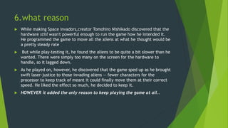 6.what reason
 While making Space invadors,creator Tomohiro Nishikado discovered that the
hardware still wasn't powerful enough to run the game how he intended it.
He programmed the game to move all the aliens at what he thought would be
a pretty steady rate
 But while play-testing it, he found the aliens to be quite a bit slower than he
wanted. There were simply too many on the screen for the hardware to
handle, so it lagged down.
 As he played on, however, he discovered that the game sped up as he brought
swift laser-justice to those invading aliens -- fewer characters for the
processor to keep track of meant it could finally move them at their correct
speed. He liked the effect so much, he decided to keep it.
 HOWEVER it added the only reason to keep playing the game at all..
 