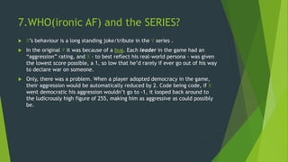 7.WHO(ironic AF) and the SERIES?
 X’s behaviour is a long standing joke/tribute in the Y series .
 In the original Y it was because of a bug. Each leader in the game had an
“aggression” rating, and X - to best reflect his real-world persona - was given
the lowest score possible, a 1, so low that he’d rarely if ever go out of his way
to declare war on someone.
 Only, there was a problem. When a player adopted democracy in the game,
their aggression would be automatically reduced by 2. Code being code, if X
went democratic his aggression wouldn’t go to -1, it looped back around to
the ludicrously high figure of 255, making him as aggressive as could possibly
be.
 