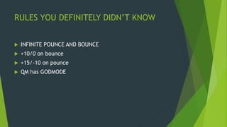 RULES YOU DEFINITELY DIDN’T KNOW
 INFINITE POUNCE AND BOUNCE
 +10/0 on bounce
 +15/-10 on pounce
 QM has GODMODE
 