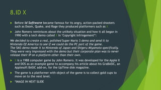 8.ID X
 Before id Software became famous for its angry, action-packed shooters
such as Doom, Quake, and Rage they produced platformers such as X
 John Romero reminisces about the unlikely situation and how it all began in
1990 with a tech demo called X in "Copyright Infringement“:
We decided to create a real, polished Super Mario 3 demo and send it to
Nintendo Of America to see if we could do the PC port of the game.
The SM3 demo made it to Nintendo of Japan and Shigeru Miyamoto specifically.
They were very impressed with the demo but their corporate plan was to never
release their IP on a platform other than their own.
 X is a 1988 computer game by John Romero. It was developed for the Apple II
and DOS as an example game to accompany his article about his GraBASIC, an
Applesoft BASIC add-on, for the UpTime disk magazine.
 The game is a platformer with object of the game is to collect gold cups to
move on to the next level.
 *IMAGE IN NEXT SLIDE
 