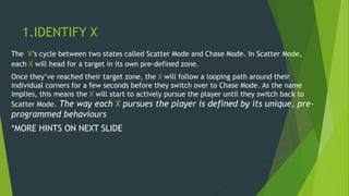 1.IDENTIFY X
The X’s cycle between two states called Scatter Mode and Chase Mode. In Scatter Mode,
each X will head for a target in its own pre-defined zone.
Once they’ve reached their target zone, the X will follow a looping path around their
individual corners for a few seconds before they switch over to Chase Mode. As the name
implies, this means the X will start to actively pursue the player until they switch back to
Scatter Mode. The way each X pursues the player is defined by its unique, pre-
programmed behaviours
*MORE HINTS ON NEXT SLIDE
 