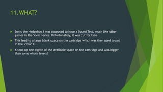 11.WHAT?
 Sonic the Hedgehog 1 was supposed to have a Sound Test, much like other
games in the Sonic series. Unfortunately, it was cut for time.
 This lead to a large blank space on the cartridge which was then used to put
in the iconic X .
 X took up one eighth of the available space on the cartridge and was bigger
than some whole levels!
 