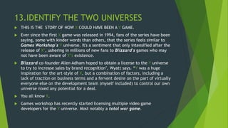 13.IDENTIFY THE TWO UNIVERSES
 THIS IS THE STORY OF HOW X COULD HAVE BEEN A Y GAME.
 Ever since the first X game was released in 1994, fans of the series have been
saying, some with kinder words than others, that the series feels similar to
Games Workshop's Y universe. It's a sentiment that only intensified after the
release of X’, ushering in millions of new fans to Blizzard's games who may
not have been aware of Y‘s existence.
 Blizzard co-founder Allen Adham hoped to obtain a license to the Y universe
to try to increase sales by brand recognition", Wyatt says. “Y was a huge
inspiration for the art-style of X, but a combination of factors, including a
lack of traction on business terms and a fervent desire on the part of virtually
everyone else on the development team (myself included) to control our own
universe nixed any potential for a deal.
 You all know X.
 Games workshop has recently started licensing multiple video game
developers for the Y universe. Most notably a total war game.
 