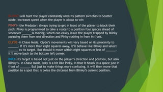 BLINKY-will hunt the player constantly until its pattern switches to Scatter
Mode. Increases speed when the player is about to win
PINKY- the Predator: always trying to get in front of the player to block their
path. Pinky is programmed to take a route to a position four spaces ahead of
wherever ______is moving, which can easily leave the player trapped by Blinky
pursuing them from one direction and Pinky rushing in from in front.
CLYDE-In Chase Mode, Clyde’s movements will vary based on its proximity to
______. If it’s more than eight squares away, it’ll behave like Blinky and select
______ as its target. But should it move within eight squares or less of ______,
it’ll move back to the bottom left corner.
INKY- its target is based not just on the player’s direction and position, but also
Blinky’s. In Chase Mode, Inky is a bit like Pinky, in that it heads to a space just in
front of ______. But just to make things more confusing, it will then move that
position to a spot that is twice the distance from Blinky’s current position.
 
