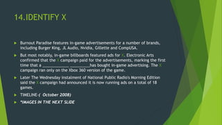 14.IDENTIFY X
 Burnout Paradise features in-game advertisements for a number of brands,
including Burger King, JL Audio, Nvidia, Gillette and CompUSA.
 But most notably, in-game billboards featured ads for X. Electronic Arts
confirmed that the X campaign paid for the advertisements, marking the first
time that a ____________ _________has bought in-game advertising. The X
campaign ran only on the Xbox 360 version of the game.
 Later The Wednesday instalment of National Public Radio's Morning Edition
said the X campaign had announced it is now running ads on a total of 18
games.
 TIMELINE-( October 2008)
 *IMAGES IN THE NEXT SLIDE
 