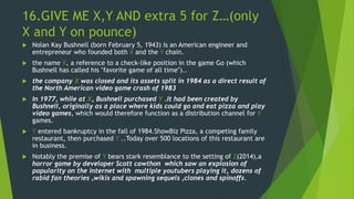 16.GIVE ME X,Y AND extra 5 for Z…(only
X and Y on pounce)
 Nolan Kay Bushnell (born February 5, 1943) is an American engineer and
entrepreneur who founded both X and the Y chain.
 the name X, a reference to a check-like position in the game Go (which
Bushnell has called his "favorite game of all time")..
 the company X was closed and its assets split in 1984 as a direct result of
the North American video game crash of 1983
 In 1977, while at X, Bushnell purchased Y .It had been created by
Bushnell, originally as a place where kids could go and eat pizza and play
video games, which would therefore function as a distribution channel for X
games.
 Y entered bankruptcy in the fall of 1984.ShowBiz Pizza, a competing family
restaurant, then purchased Y ..Today over 500 locations of this restaurant are
in business.
 Notably the premise of Y bears stark resemblance to the setting of Z(2014),a
horror game by developer Scott cawthon which saw an explosion of
popularity on the internet with multiple youtubers playing it, dozens of
rabid fan theories ,wikis and spawning sequels ,clones and spinoffs.
 