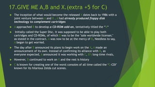 17.GIVE ME A,B and X.(extra +5 for C)
 The inception of what would become the released X dates back to 1986 with a
joint venture between A and B . A had already produced floppy disk
technology to complement cartridges
 A approached B to develop a CD-ROM add-on, tentatively titled the “X“
 Initially called the Super Disc, it was supposed to be able to play both
cartridges and CD-ROMs, of which B was to be the "sole worldwide licenser,"
as stated in the contract. A was now to be at the mercy of B, Needless to say,
A began to get worried.
 The day after B announced its plans to begin work on the X, A made an
announcement of its own. Instead of confirming its alliance with B, as
everyone expected, A announced it was working with C, B’s long-time rivals,
 However, B continued to work on X and the rest is history
 C is known for creating one of the worst consoles of all time called the ‘C-CDI’
known for its hilarious Zelda cut scenes.
 