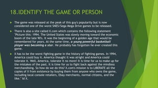 18.IDENTIFY THE GAME OR PERSON
 The game was released at the peak of this guy's popularity but is now
considered one of the worst SNES/Sega Mega Drive games to be released.
 There is also a site called X.com which contains the following statement
"Picture this: 1994. The United States was slowly moving toward the economic
boom of the late 90's. It was the beginning of a golden age that would be
remembered for years. At the same time, a young powerful basketball
player was becoming a star. He probably has forgotten he ever created this
game.
 X has to be the worst fighting game in the history of fighting games. In 1994,
America could buy it. America thought it was alright and America could
tolerate it. Well, America, tolerate it no more! It is time for us to make up for
the mistakes of the past. It is time for us to fight back against the mindless
merchandising. So how do we do this? X.com's mission is to LIBERATE all the
copies of X from existence by buying them from anyone who owns the game,
including local console retailers, Ebay merchants, normal citizens, and the
like." Id X.
 
