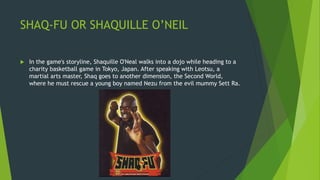 SHAQ-FU OR SHAQUILLE O’NEIL
 In the game's storyline, Shaquille O'Neal walks into a dojo while heading to a
charity basketball game in Tokyo, Japan. After speaking with Leotsu, a
martial arts master, Shaq goes to another dimension, the Second World,
where he must rescue a young boy named Nezu from the evil mummy Sett Ra.
 