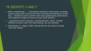 19.IDENTIFY X AND Y
 Before implementing X, Y had problems updating its online games, providing
patches would result in most of the online user base disconnecting for several
days. Y decided to create a platform that would update games automatically
and implement stronger anti-piracy and anti-cheat measures
 Y approached several companies, including Microsoft, Yahoo!, and Real
Networks to build a client with these features, but were declined
 Development of X began in 2002. Working titles for the product included
"Grid" and "Gazelle.
 