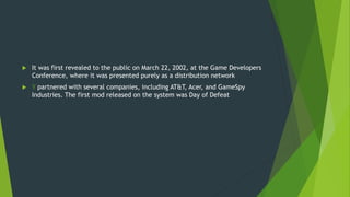  It was first revealed to the public on March 22, 2002, at the Game Developers
Conference, where it was presented purely as a distribution network
 Y partnered with several companies, including AT&T, Acer, and GameSpy
Industries. The first mod released on the system was Day of Defeat
 