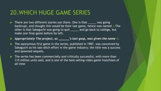 20.WHICH HUGE GAME SERIES
 There are two different stories out there. One is that _____ was going
bankrupt, and thought this would be their last game, hence was named X.The
other is that Sakaguchi was going to quit _____ and go back to college, but
make one final game before he left.
 Appropriately The project, as ______’s last gasp, was given the name X.
 The eponymous first game in the series, published in 1987, was conceived by
Sakaguchi as his last-ditch effort in the game industry; the title was a success
and spawned sequels.
 The series has been commercially and critically successful, with more than
115 million units sold, and is one of the best-selling video game franchises of
all time
 
