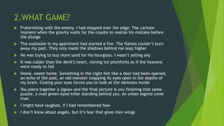 2.WHAT GAME?
 Fraternizing with the enemy. I had stepped over the edge. The cartoon
moment when the gravity waits for the coyote to realize his mistake before
the plunge
 The explosion in my apartment had started a fire. The flames couldn’t burn
away my past. They only made the shadows behind me leap higher
 He was trying to buy more sand for his hourglass. I wasn’t selling any
 It was colder than the devil’s heart, raining ice pitchforks as if the heavens
were ready to fall
 Home, sweet home. Something in the night felt like a door had been opened,
an echo of the past, an old monster snapping its eyes open in the depths of
my brain. Closing your eyes forces you to look at the darkness inside
 You piece together a jigsaw and the final picture is you finishing that same
puzzle, a mad green-eyed killer standing behind you. An urban legend come
true.
 I might have laughed, if I had remembered how
 I don’t know about angels, but it’s fear that gives men wings
 