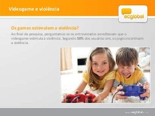 Videogame e violência


 Os games estimulam a violência?
 Ao final da pesquisa, perguntamos se os entrevistados acreditavam que o
 videogame estimula a violência. Segundo 50% dos usuários sim, os jogos incentivam
 a violência.
 