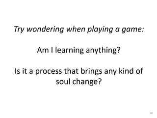 Try wondering when playing a game:
Am I learning anything?
Is it a process that brings any kind of
soul change?
30
 