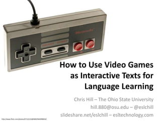 How to Use Video Games
                                                          as Interactive Texts for
                                                              Language Learning
                                                               Chris Hill – The Ohio State University
                                                                       hill.880@osu.edu – @eslchill
                                                        slideshare.net/eslchill – esltechnology.com
http://www.flickr.com/photos/67122123@N00/5604998034/
 