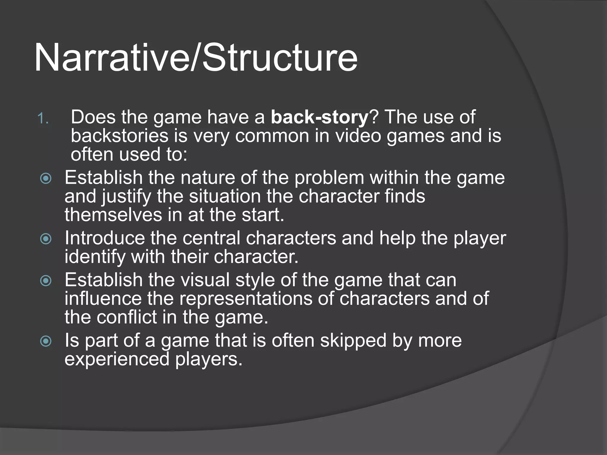 Narrative/StructureDoes the game have a back-story? The use of  backstories is very common in video games and is often used to:Establish the nature of the problem within the game and justify the situation the character finds themselves in at the start.Introduce the central characters and help the player identify with their character.Establish the visual style of the game that can influence the representations of characters and of the conflict in the game.Is part of a game that is often skipped by more experienced players.