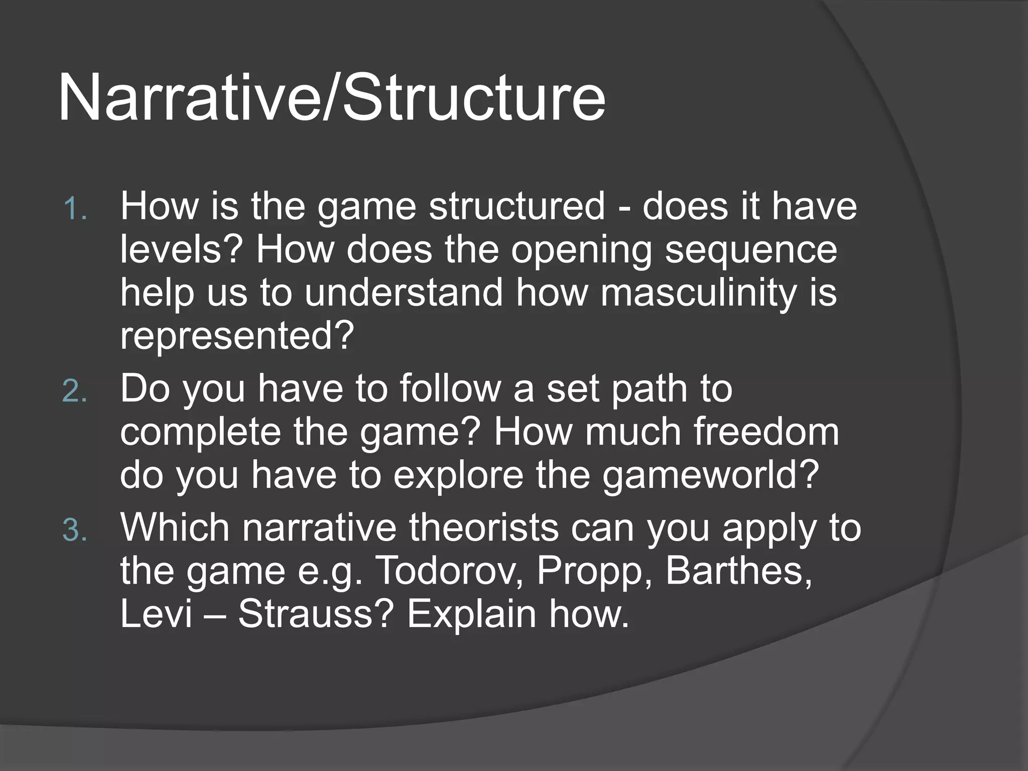 Narrative/StructureHow is the game structured - does it have levels? How does the opening sequence help us to understand how masculinity is represented?Do you have to follow a set path to complete the game? How much freedom do you have to explore the gameworld?Which narrative theorists can you apply to the game e.g. Todorov, Propp, Barthes, Levi – Strauss? Explain how.