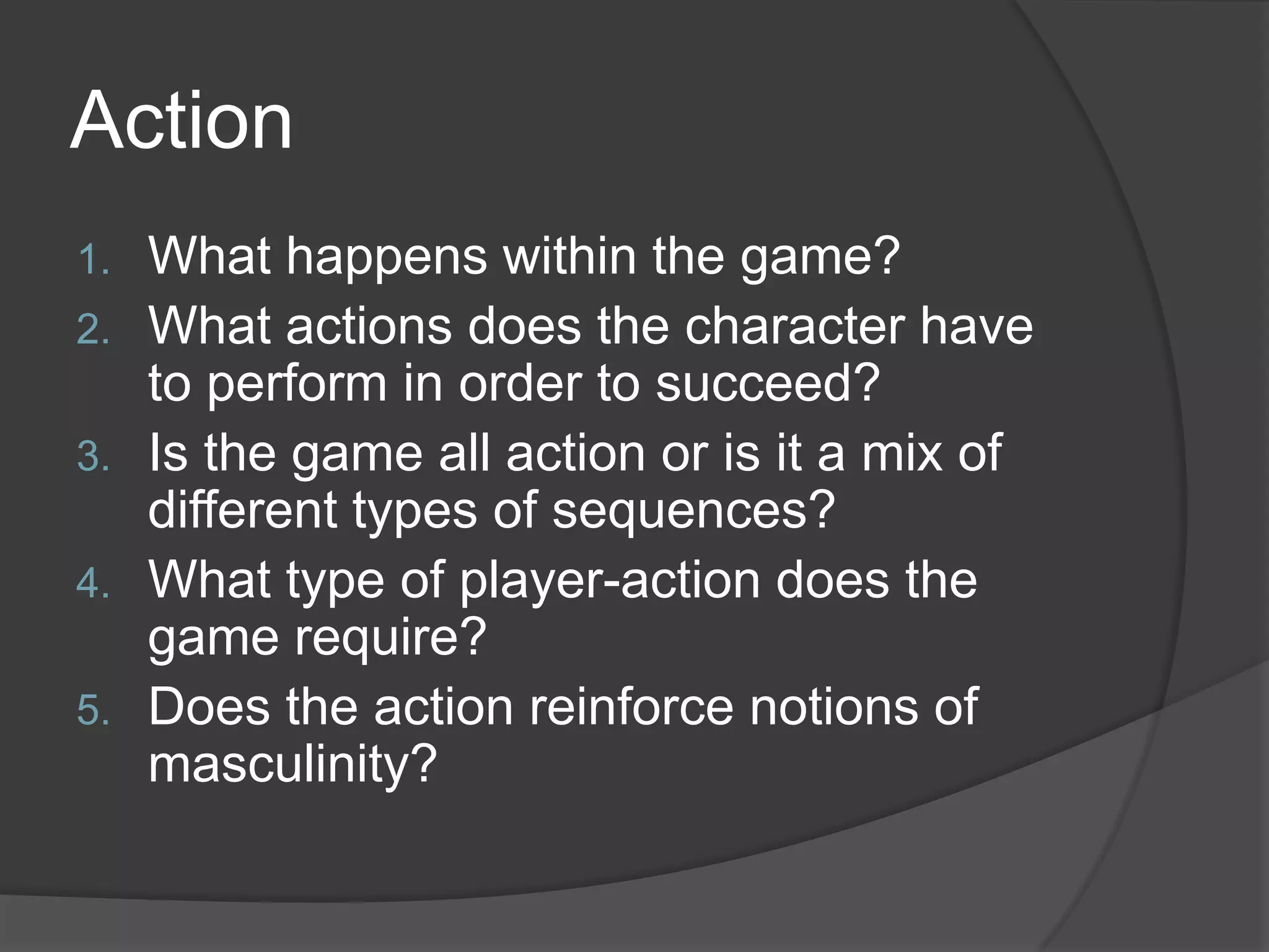 ActionWhat happens within the game?What actions does the character have to perform in order to succeed?Is the game all action or is it a mix of different types of sequences?What type of player-action does the game require?Does the action reinforce notions of masculinity?
