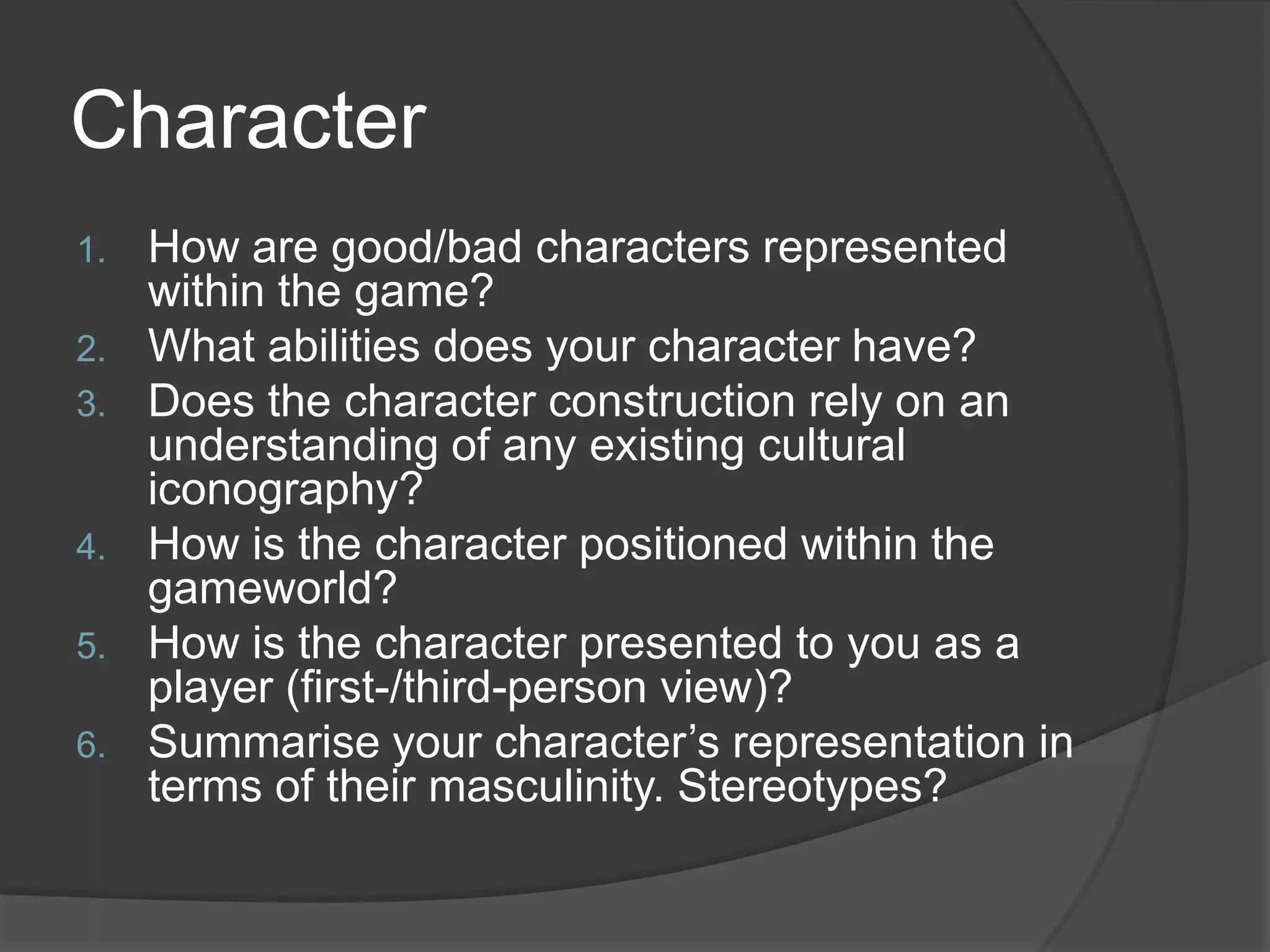 CharacterHow are good/bad characters represented within the game?What abilities does your character have?Does the character construction rely on an understanding of any existing cultural iconography?How is the character positioned within the gameworld?How is the character presented to you as a player (first-/third-person view)?Summarise your character’s representation in terms of their masculinity. Stereotypes?