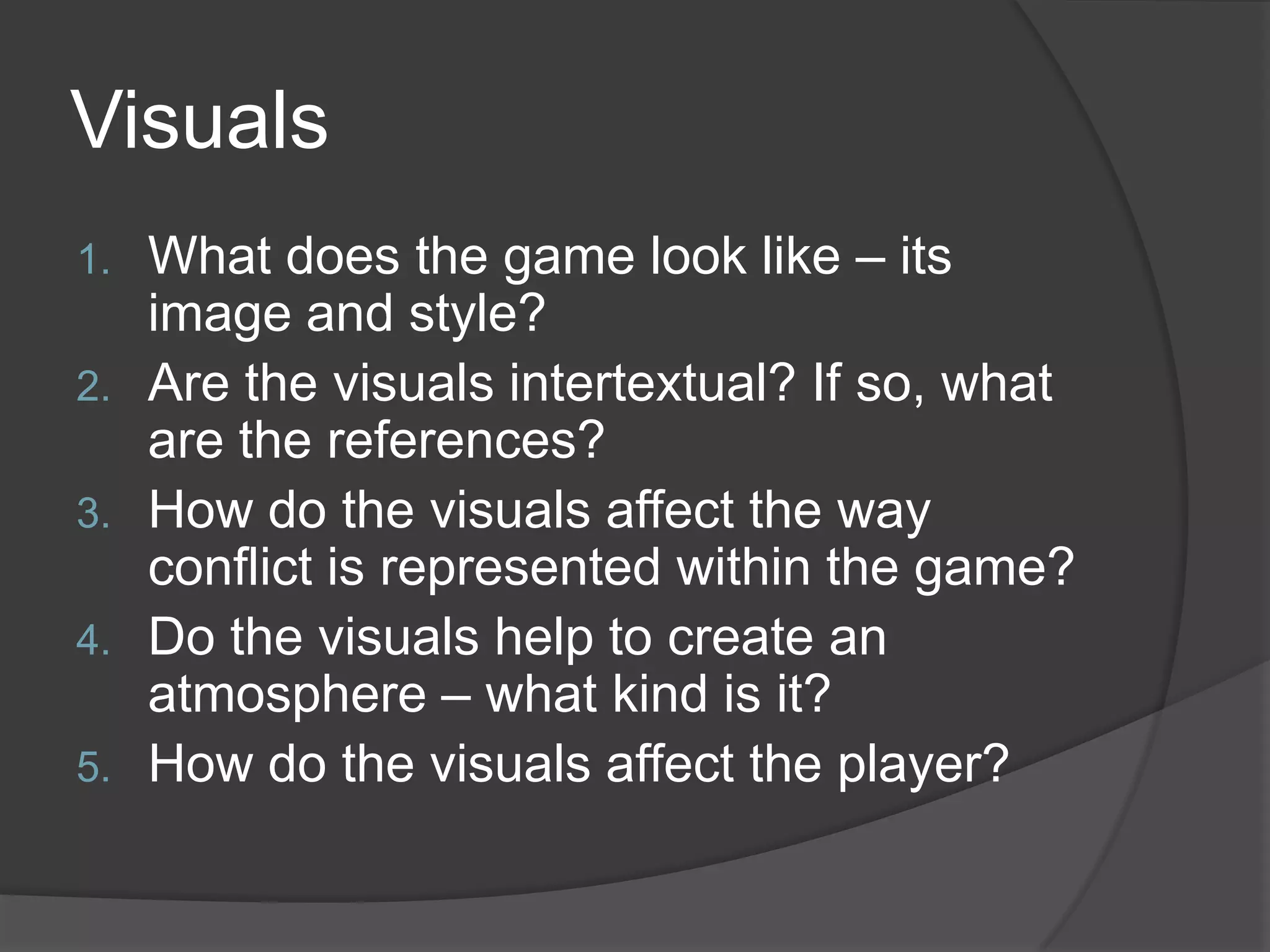 VisualsWhat does the game look like – its image and style?Are the visuals intertextual? If so, what are the references?How do the visuals affect the way conflict is represented within the game?Do the visuals help to create an atmosphere – what kind is it?How do the visuals affect the player?