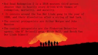 • Red Dead Redemption 2 is a 2018 western third person
shooter that is heavily story driven with themes of
redemption, mortality, and morality.
• It centers around the Van Der Linde gang in the year of
1899, and their dissolution after a string of bad luck.
• The central protagonists are Arthur Morgan and John
Marston
• The central antagonists are the Pinkerton Detective
agency, the O’Driscoll gang, Micah Bell, and Dutch Van
Der Linde himself
 