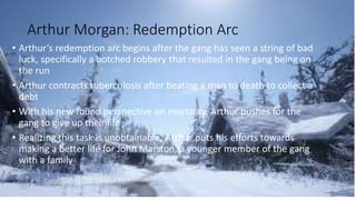 Arthur Morgan: Redemption Arc
• Arthur’s redemption arc begins after the gang has seen a string of bad
luck, specifically a botched robbery that resulted in the gang being on
the run
• Arthur contracts tuberculosis after beating a man to death to collect a
debt
• With his new found perspective on mortality, Arthur pushes for the
gang to give up their life
• Realizing this task is unobtainable, Arthur puts his efforts towards
making a better life for John Marston, a younger member of the gang
with a family
 