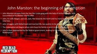 John Marston: the beginning of redemption
• John Marston escapes from the Van Der Linde gang with the help of Arthur Morgan, who
succumbed to his disease shortly after.
• John, his wife Abigail, and son, Jack, flee towards the north and try many times to start
new lives.
• John struggles with fatherhood and married life, but pushes to be a better man.
• The redemption arc begins when John buys his family a ranch to start a fresh life
• John is then approached by the federal government, leading to the events of Red Dead
Redemption
 