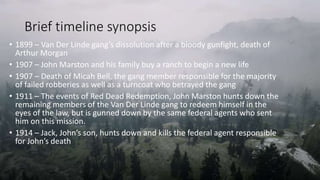 Brief timeline synopsis
• 1899 – Van Der Linde gang’s dissolution after a bloody gunfight, death of
Arthur Morgan
• 1907 – John Marston and his family buy a ranch to begin a new life
• 1907 – Death of Micah Bell, the gang member responsible for the majority
of failed robberies as well as a turncoat who betrayed the gang
• 1911 – The events of Red Dead Redemption, John Marston hunts down the
remaining members of the Van Der Linde gang to redeem himself in the
eyes of the law, but is gunned down by the same federal agents who sent
him on this mission.
• 1914 – Jack, John’s son, hunts down and kills the federal agent responsible
for John’s death
 