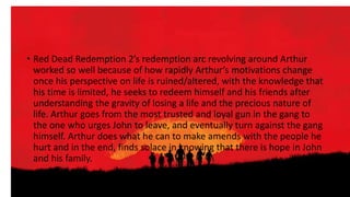 • Red Dead Redemption 2’s redemption arc revolving around Arthur
worked so well because of how rapidly Arthur’s motivations change
once his perspective on life is ruined/altered, with the knowledge that
his time is limited, he seeks to redeem himself and his friends after
understanding the gravity of losing a life and the precious nature of
life. Arthur goes from the most trusted and loyal gun in the gang to
the one who urges John to leave, and eventually turn against the gang
himself. Arthur does what he can to make amends with the people he
hurt and in the end, finds solace in knowing that there is hope in John
and his family.
 