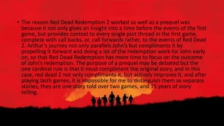 • The reason Red Dead Redemption 2 worked so well as a prequel was
because it not only gives an insight into a time before the events of the first
game, but provides context to every single plot thread in the first game,
complete with call backs, or, call forwards rather, to the events of Red Dead
2. Arthur’s journey not only parallels John’s but compliments it by
propelling it forward and doing a lot of the redemption work for John early
on, so that Red Dead Redemption has more time to focus on the outcome
of John’s redemption. The purpose of a prequel may be debated but the
one cardinal rule is that it must compliment the original story, and in this
case, red dead 2 not only compliments it, but actively improves it, and after
playing both games, it is impossible for me to distinguish them as separate
stories, they are one story told over two games, and 15 years of story
telling.
 
