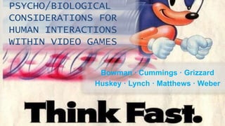 PSYCHO/BIOLOGICAL 
CONSIDERATIONS FOR 
HUMAN INTERACTIONS 
WITHIN VIDEO GAMES 
Bowman · Cummings · Grizzard 
Huskey · Lynch · Matthews · Weber 
 