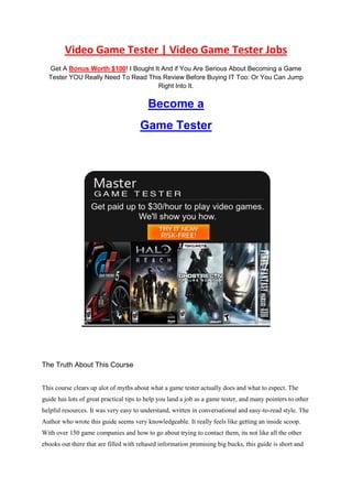 Video Game Tester | Video Game Tester Jobs
  Get A Bonus Worth $100! I Bought It And if You Are Serious About Becoming a Game
  Tester YOU Really Need To Read This Review Before Buying IT Too: Or You Can Jump
                                     Right Into It.

                                          Become a
                                       Game Tester




The Truth About This Course


This course clears up alot of myths about what a game tester actually does and what to espect. The
guide has lots of great practical tips to help you land a job as a game tester, and many pointers to other
helpful resources. It was very easy to understand, written in conversational and easy-to-read style. The
Author who wrote this guide seems very knowledgeable. It really feels like getting an inside scoop.
With over 150 game companies and how to go about trying to contact them, its not like all the other
ebooks out there that are filled with rehased information promising big bucks, this guide is short and
 