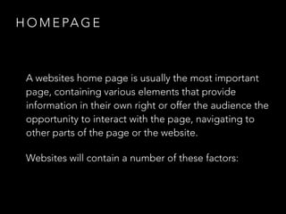 HOMEPAGE 
A websites home page is usually the most important 
page, containing various elements that provide 
information in their own right or offer the audience the 
opportunity to interact with the page, navigating to 
other parts of the page or the website. 
Websites will contain a number of these factors: 
 