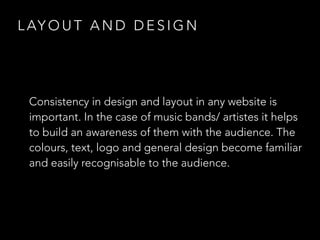 LAYOUT AND DESIGN 
Consistency in design and layout in any website is 
important. In the case of music bands/ artistes it helps 
to build an awareness of them with the audience. The 
colours, text, logo and general design become familiar 
and easily recognisable to the audience. 
 