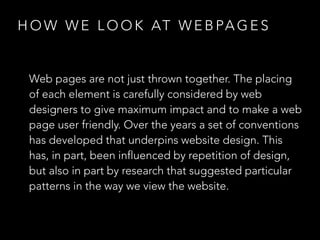 HOW WE LOOK AT WEBPAGES 
Web pages are not just thrown together. The placing 
of each element is carefully considered by web 
designers to give maximum impact and to make a web 
page user friendly. Over the years a set of conventions 
has developed that underpins website design. This 
has, in part, been influenced by repetition of design, 
but also in part by research that suggested particular 
patterns in the way we view the website. 
 