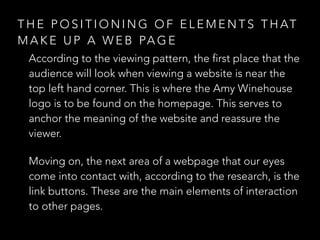 THE POSITIONING OF ELEMENTS THAT 
MAKE UP A WEB PAGE 
According to the viewing pattern, the first place that the 
audience will look when viewing a website is near the 
top left hand corner. This is where the Amy Winehouse 
logo is to be found on the homepage. This serves to 
anchor the meaning of the website and reassure the 
viewer. 
Moving on, the next area of a webpage that our eyes 
come into contact with, according to the research, is the 
link buttons. These are the main elements of interaction 
to other pages. 
