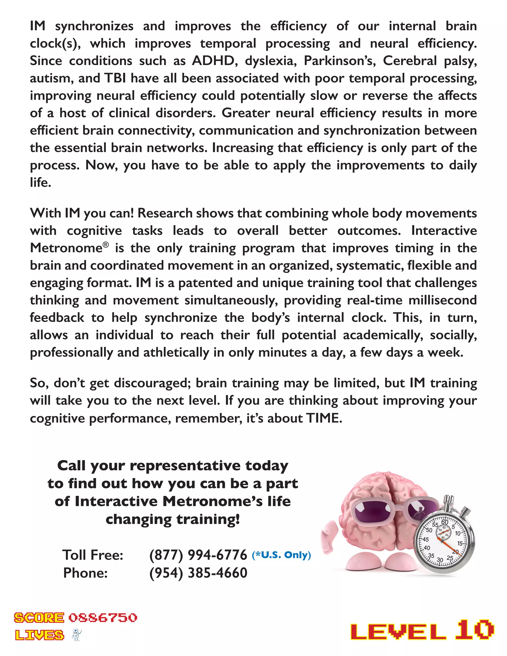 SCORE
LIVES LEVEL
0886750
10
IM synchronizes and improves the efficiency of our internal brain
clock(s), which improves temporal processing and neural efficiency.
Since conditions such as ADHD, dyslexia, Parkinson’s, Cerebral palsy,
autism, and TBI have all been associated with poor temporal processing,
improving neural efficiency could potentially slow or reverse the affects
of a host of clinical disorders. Greater neural efficiency results in more
efficient brain connectivity, communication and synchronization between
the essential brain networks. Increasing that efficiency is only part of the
process. Now, you have to be able to apply the improvements to daily
life.
With IM you can! Research shows that combining whole body movements
with cognitive tasks leads to overall better outcomes. Interactive
Metronome®
is the only training program that improves timing in the
brain and coordinated movement in an organized, systematic, flexible and
engaging format. IM is a patented and unique training tool that challenges
thinking and movement simultaneously, providing real-time millisecond
feedback to help synchronize the body’s internal clock. This, in turn,
allows an individual to reach their full potential academically, socially,
professionally and athletically in only minutes a day, a few days a week.
So, don’t get discouraged; brain training may be limited, but IM training
will take you to the next level. If you are thinking about improving your
cognitive performance, remember, it’s about TIME.
Call your representative today
to find out how you can be a part
of Interactive Metronome’s life
changing training!
Toll Free:	 (877) 994-6776 (*U.S. Only)
Phone: 	 (954) 385-4660
 