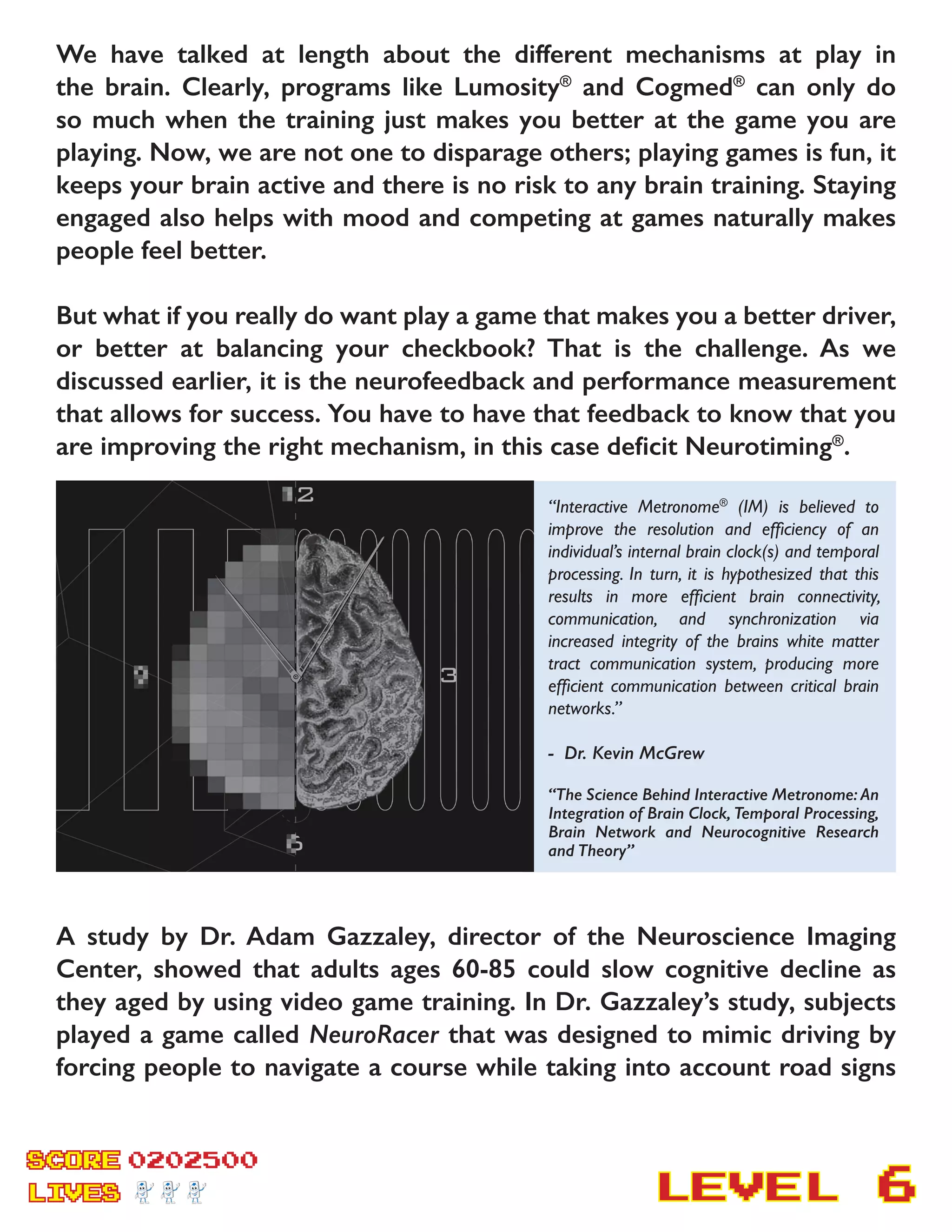 SCORE
LIVES LEVEL
We have talked at length about the different mechanisms at play in
the brain. Clearly, programs like Lumosity®
and Cogmed®
can only do
so much when the training just makes you better at the game you are
playing. Now, we are not one to disparage others; playing games is fun, it
keeps your brain active and there is no risk to any brain training. Staying
engaged also helps with mood and competing at games naturally makes
people feel better.
But what if you really do want play a game that makes you a better driver,
or better at balancing your checkbook? That is the challenge. As we
discussed earlier, it is the neurofeedback and performance measurement
that allows for success. You have to have that feedback to know that you
are improving the right mechanism, in this case deficit Neurotiming®
.
A study by Dr. Adam Gazzaley, director of the Neuroscience Imaging
Center, showed that adults ages 60-85 could slow cognitive decline as
they aged by using video game training. In Dr. Gazzaley’s study, subjects
played a game called NeuroRacer that was designed to mimic driving by
forcing people to navigate a course while taking into account road signs
0202500
6
“Interactive Metronome®
(IM) is believed to
improve the resolution and efficiency of an
individual’s internal brain clock(s) and temporal
processing. In turn, it is hypothesized that this
results in more efficient brain connectivity,
communication, and synchronization via
increased integrity of the brains white matter
tract communication system, producing more
efficient communication between critical brain
networks.”
- Dr. Kevin McGrew
“The Science Behind Interactive Metronome: An
Integration of Brain Clock, Temporal Processing,
Brain Network and Neurocognitive Research
and Theory”
 