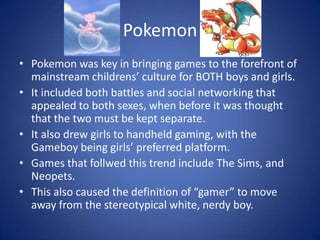 PokemonPokemon was key in bringing games to the forefront of mainstream childrens’ culture for BOTH boys and girls. It included both battles and social networking that appealed to both sexes, when before it was thought that the two must be kept separate. It also drew girls to handheld gaming, with the Gameboy being girls’ preferred platform. Games that follwed this trend include The Sims, and Neopets. This also caused the definition of “gamer” to move away from the stereotypical white, nerdy boy.