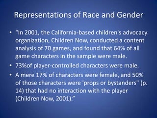 Representations of Race and Gender“In 2001, the California-based children's advocacy organization, Children Now, conducted a content analysis of 70 games, and found that 64% of all game characters in the sample were male. 73%of player-controlled characters were male. A mere 17% of characters were female, and 50% of those characters were 'props or bystanders" (p. 14) that had no interaction with the player (Children Now, 2001).”