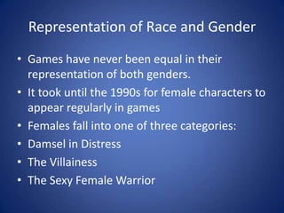 Representation of Race and GenderGames have never been equal in their representation of both genders.It took until the 1990s for female characters to appear regularly in gamesFemales fall into one of three categories:Damsel in DistressThe VillainessThe Sexy Female Warrior