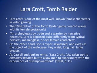 Lara Croft, Tomb RaiderLara Croft is one of the most well-known female characters in video gaming.The 1996 debut of the Tomb Raider game created waves with its female protagonist“An archeologist by trade and a warrior by narrative necessity, Lara is depicted quite differently from typical helpless, meaningless, or evil female characters”.On the other hand, she is hyper-sexualized, and exists as the object of the male gaze: tiny waist, long hair, large breasts.As Cassell and Jenkins write, "Lara Crofts (sic) exists not to empower women but to allow men to experiment with the experience of disempowerment" (1998, p.31).