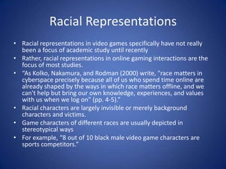 Racial RepresentationsRacial representations in video games specifically have not really been a focus of academic study until recentlyRather, racial representations in online gaming interactions are the focus of most studies. “As Kolko, Nakamura, and Rodman (2000) write, "race matters in cyberspace precisely because all of us who spend time online are already shaped by the ways in which race matters offline, and we can't help but bring our own knowledge, experiences, and values with us when we log on" (pp. 4-5).”Racial characters are largely invisible or merely background characters and victims. Game characters of different races are usually depicted in stereotypical waysFor example, “8 out of 10 black male video game characters are sports competitors.”