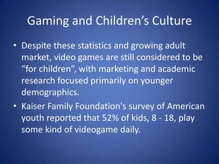 Gaming and Children’s CultureDespite these statistics and growing adult market, video games are still considered to be “for children”, with marketing and academic research focused primarily on younger demographics. Kaiser Family Foundation's survey of American youth reported that 52% of kids, 8 - 18, play some kind of videogame daily.