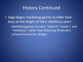 History ContinuedSega began marketing games to older teen boys at the height of their rebellious yearsMarketing games as more “mature”, “cooler”, and “rebellious”, rather than following Nintendo’s universal character designs.
