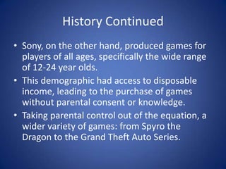 History ContinuedSony, on the other hand, produced games for players of all ages, specifically the wide range of 12-24 year olds. This demographic had access to disposable income, leading to the purchase of games without parental consent or knowledge. Taking parental control out of the equation, a wider variety of games: from Spyro the Dragon to the Grand Theft Auto Series.