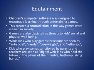 EdutainmentChildren’s computer software was designed to encourage learning through entertaining games.This created a contradiction in the way games were viewed in society:Games are also depicted as threats to kids' social and physical well-being.While kids who play games for leisure are seen as “antisocial”, “nerdy”, “overweight”, and “lethargic”, Kids who play games sanctioned by parents and teachers are seen as “digital whiz kids who hold the future in the palms of their nimble, button-pushing hands.”