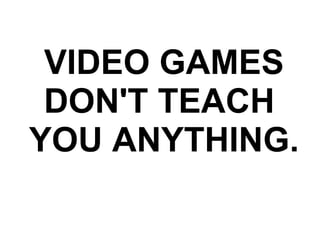VIDEO GAMES DON'T TEACH  YOU ANYTHING. 