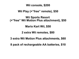 Wii console, $200 Wii Play (+”free” remote), $50 Wii Sports Resort  (+”free” Wii Motion Plus attachment), $50 Mario Kart Wii, $50 2 extra Wii remotes, $80 3 extra Wii Motion Plus attachments, $60 8 pack of rechargeable AA batteries, $10 